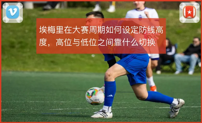 埃梅里在大赛周期如何设定防线高度,高位与低位之间靠什么切换
