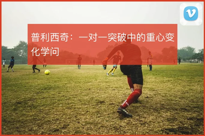 普利西奇：一对一突破中的重心变化学问