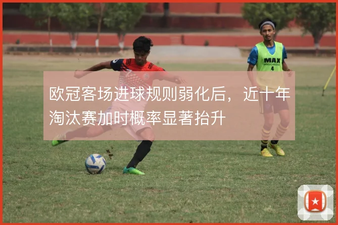 欧冠客场进球规则弱化后,近十年淘汰赛加时概率显著抬升