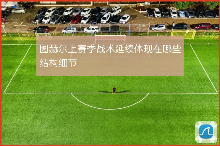 图赫尔上赛季战术延续体现在哪些结构细节