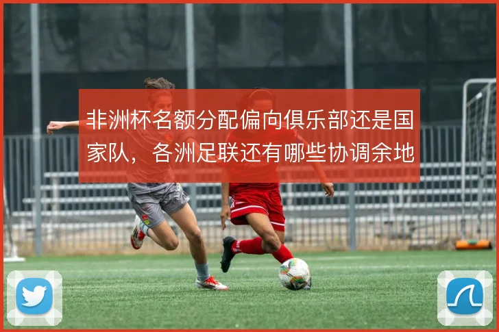 非洲杯名额分配偏向俱乐部还是国家队,各洲足联还有哪些协调余地