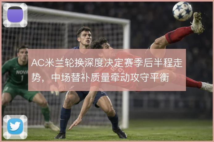 AC米兰轮换深度决定赛季后半程走势，中场替补质量牵动攻守平衡