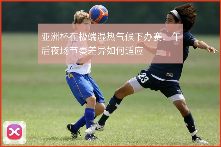 亚洲杯在极端湿热气候下办赛,午后夜场节奏差异如何适应