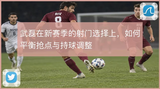 武磊在新赛季的射门选择上,如何平衡抢点与持球调整