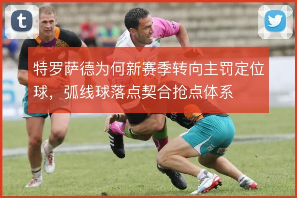 特罗萨德为何新赛季转向主罚定位球,弧线球落点契合抢点体系