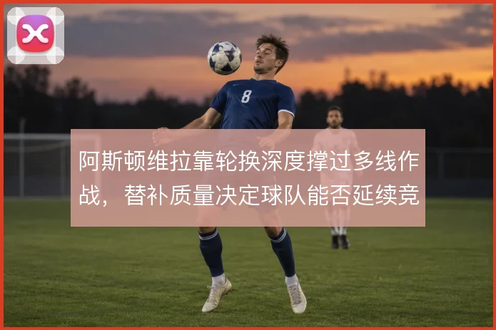 阿斯顿维拉靠轮换深度撑过多线作战,替补质量决定球队能否延续竞争力