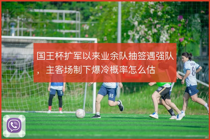 国王杯扩军以来业余队抽签遇强队,主客场制下爆冷概率怎么估