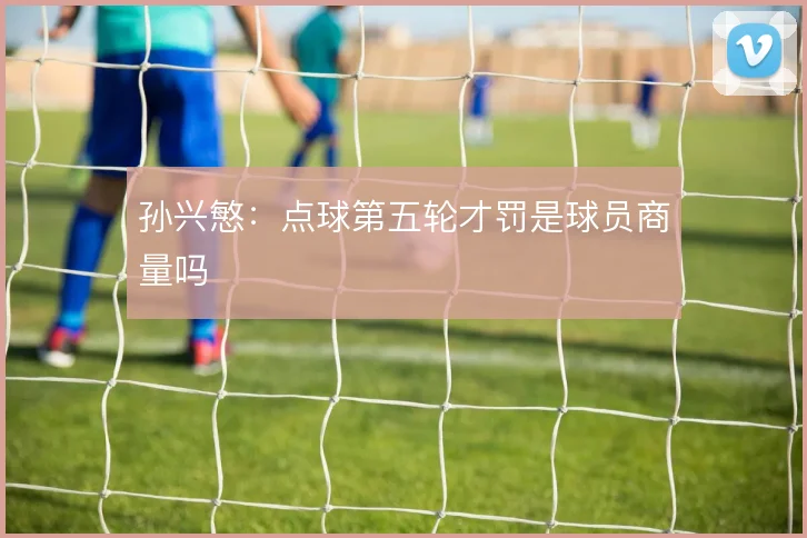 孙兴慜：点球第五轮才罚是球员商量吗