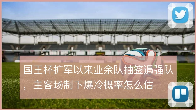 国王杯扩军以来业余队抽签遇强队,主客场制下爆冷概率怎么估