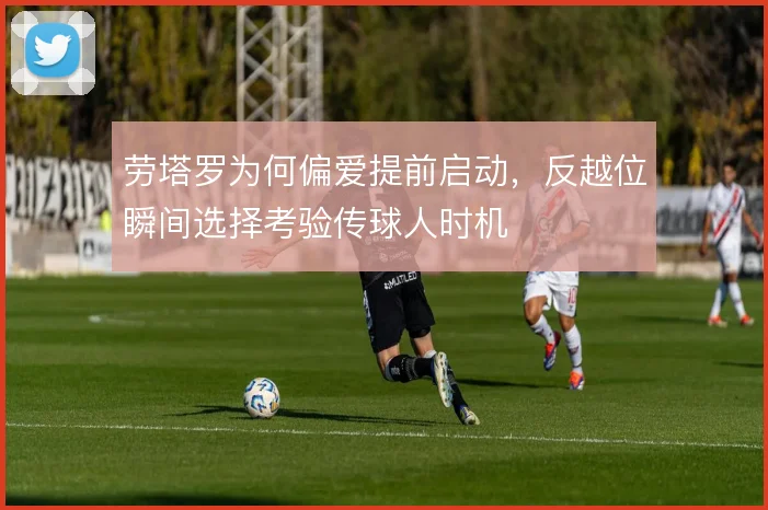 劳塔罗为何偏爱提前启动,反越位瞬间选择考验传球人时机