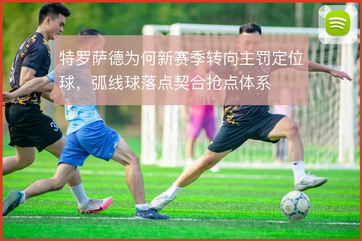 特罗萨德为何新赛季转向主罚定位球,弧线球落点契合抢点体系