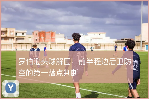 罗伯逊头球解围:前半程边后卫防空的第一落点判断