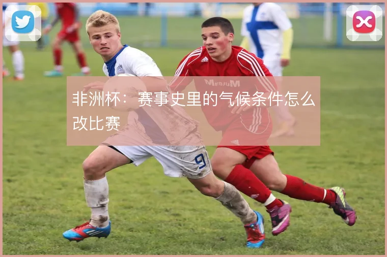 非洲杯:赛事史里的气候条件怎么改比赛