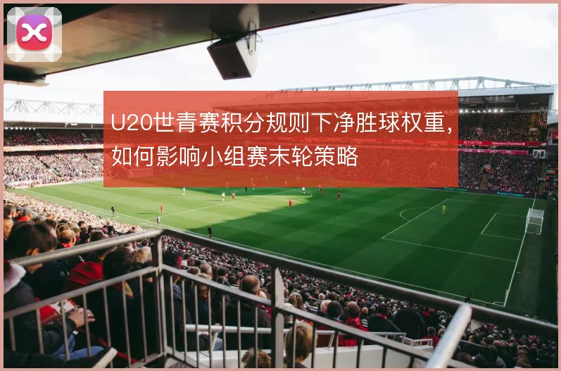 U20世青赛积分规则下净胜球权重,如何影响小组赛末轮策略