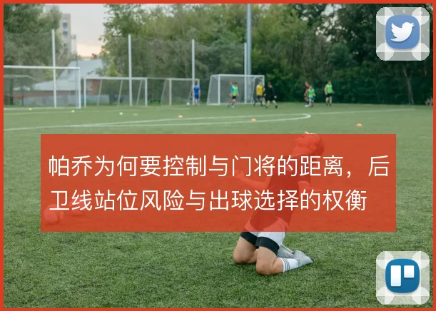 帕乔为何要控制与门将的距离,后卫线站位风险与出球选择的权衡