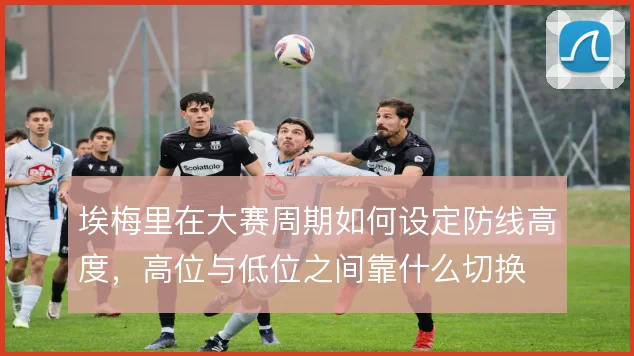 埃梅里在大赛周期如何设定防线高度,高位与低位之间靠什么切换