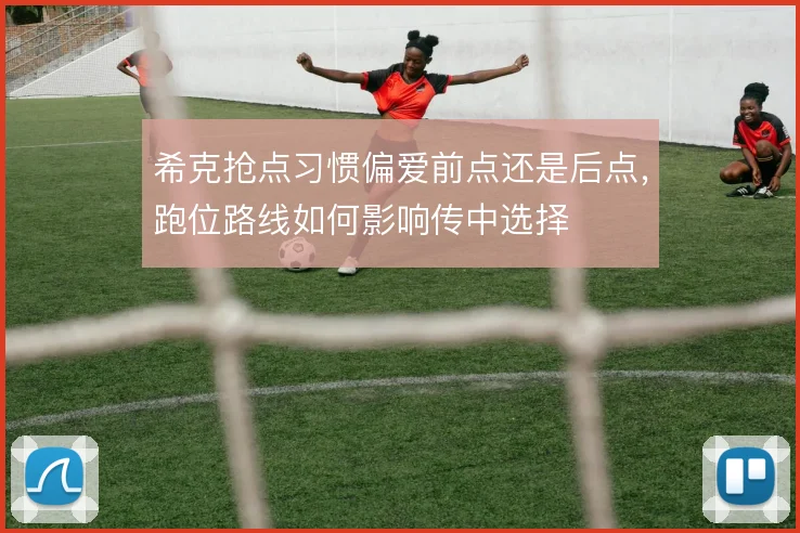 希克抢点习惯偏爱前点还是后点，跑位路线如何影响传中选择