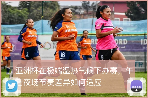 亚洲杯在极端湿热气候下办赛,午后夜场节奏差异如何适应
