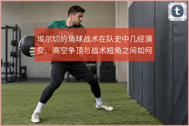 埃尔切的角球战术在队史中几经演变,高空争顶与战术短角之间如何取舍