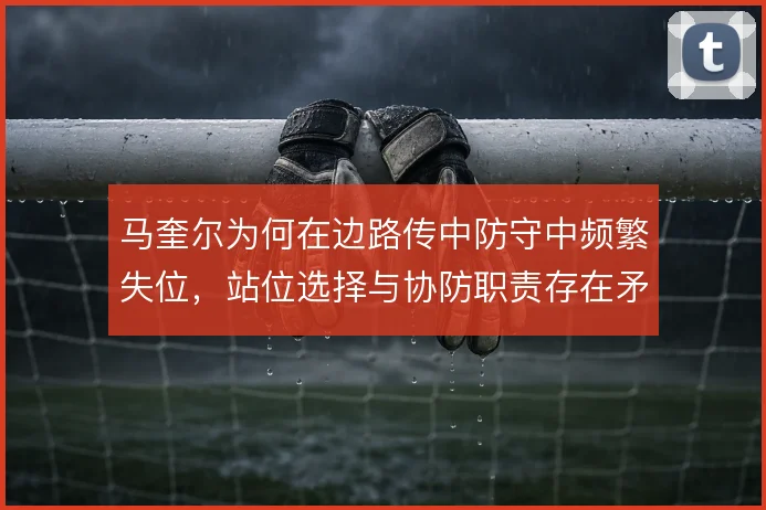 马奎尔为何在边路传中防守中频繁失位,站位选择与协防职责存在矛盾
